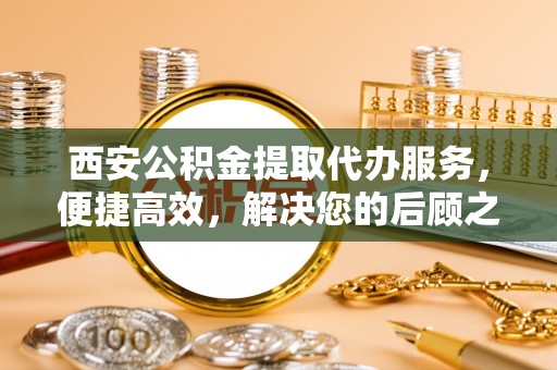 新庄西安公积金提取代办服务，便捷高效，解决您的后顾之忧