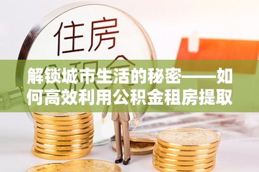 新庄解锁城市生活的秘密——如何高效利用公积金租房提取政策优化居住体验
