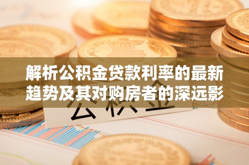 新庄解析公积金贷款利率的最新趋势及其对购房者的深远影响