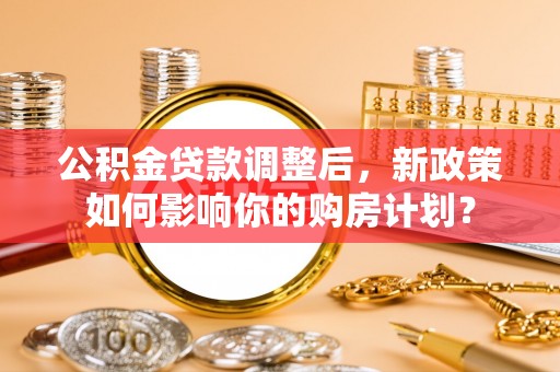 新庄公积金贷款调整后，新政策如何影响你的购房计划？