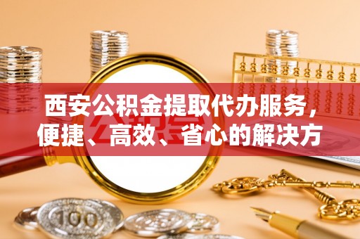 新庄西安公积金提取代办服务，便捷、高效、省心的解决方案